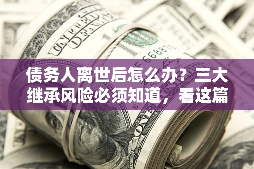北京债务人离世后怎么办？三大继承风险必须知道，看这篇就够了