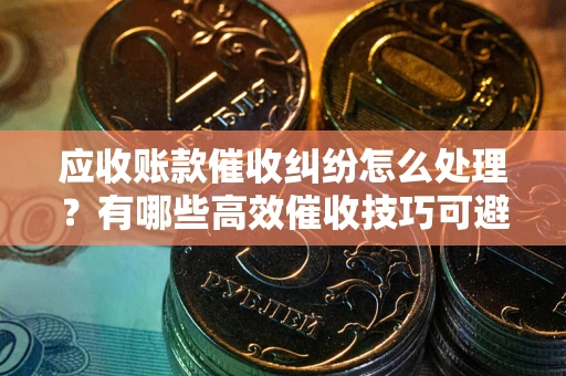 北京应收账款催收纠纷怎么处理？有哪些高效催收技巧可避免坏账？